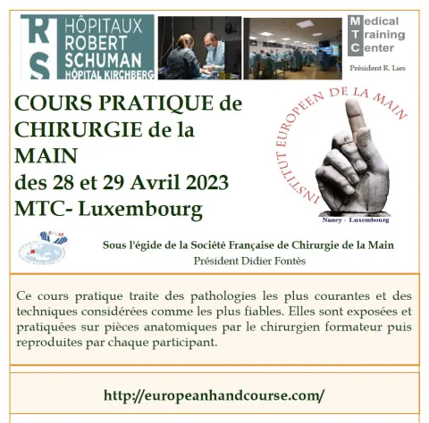 La prochaine édition du Cours Pratique de Chirurgie de la Main du Luxembourg, Sous l'égide de la Société Française de Chirurgie de la Main, Président Didier FONTÈS se déroulera les 28 et 29 avril 2023 Chers confrères et futurs confrères, Le prochain Cours Pratique de Chirurgie de la Main de l’Institut Européen de la Main Nancy-Luxembourg se déroulera les 28 et 29 avril 2023 dans les magnifiques locaux du Medical Training Center de l’Hôpital Kirchberg à Luxembourg.